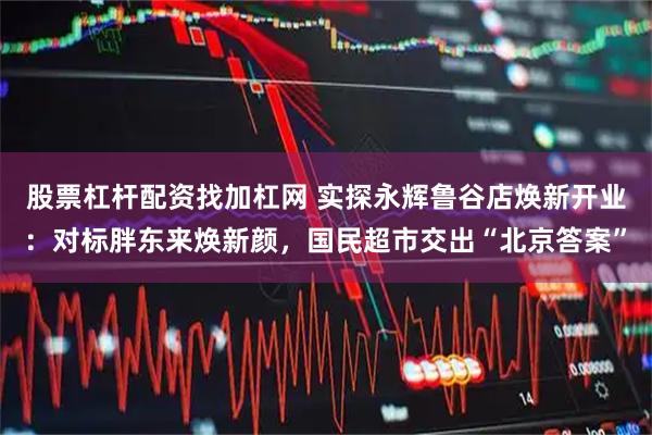 股票杠杆配资找加杠网 实探永辉鲁谷店焕新开业：对标胖东来焕新颜，国民超市交出“北京答案”