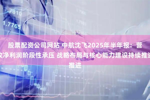 股票配资公司网站 中航沈飞2025年半年报：营收净利润阶段性承压 战略布局与核心能力建设持续推进
