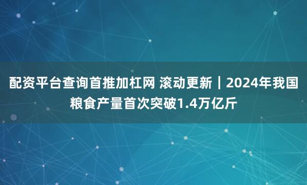 配资平台查询首推加杠网 滚动更新｜2024年我国粮食产量首次突破1.4万亿斤