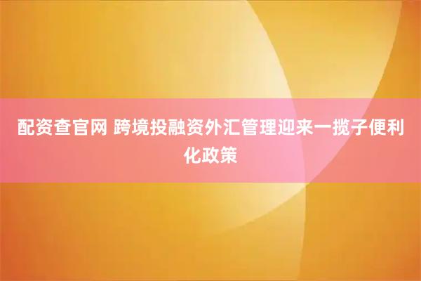 配资查官网 跨境投融资外汇管理迎来一揽子便利化政策