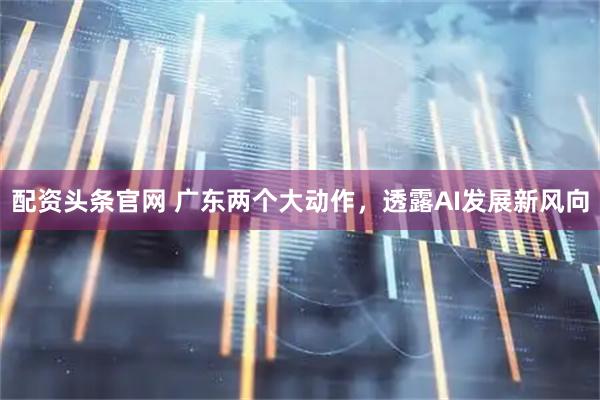 配资头条官网 广东两个大动作，透露AI发展新风向