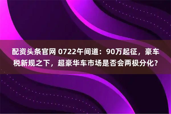 配资头条官网 0722午间道：90万起征，豪车税新规之下，超豪华车市场是否会两极分化？