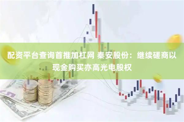 配资平台查询首推加杠网 秦安股份：继续磋商以现金购买亦高光电股权