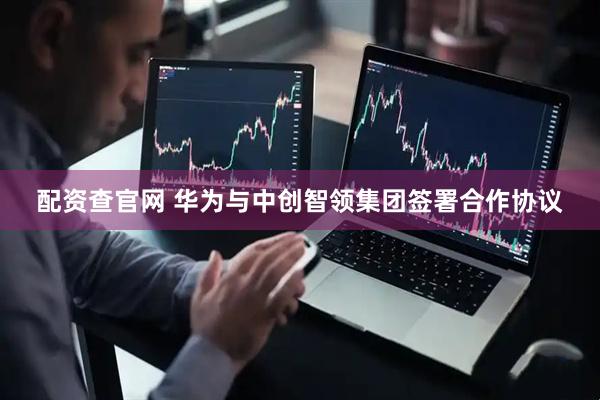 配资查官网 华为与中创智领集团签署合作协议