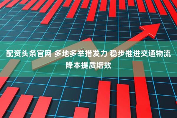 配资头条官网 多地多举措发力 稳步推进交通物流降本提质增效