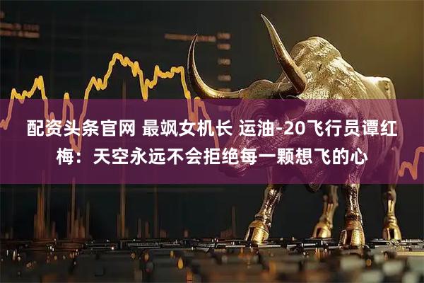 配资头条官网 最飒女机长 运油-20飞行员谭红梅：天空永远不会拒绝每一颗想飞的心