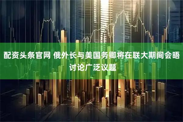 配资头条官网 俄外长与美国务卿将在联大期间会晤 讨论广泛议题