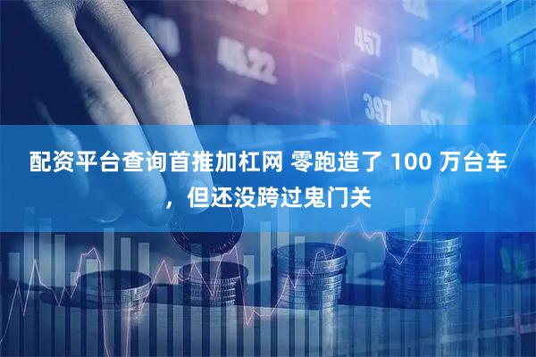 配资平台查询首推加杠网 零跑造了 100 万台车，但还没跨过鬼门关