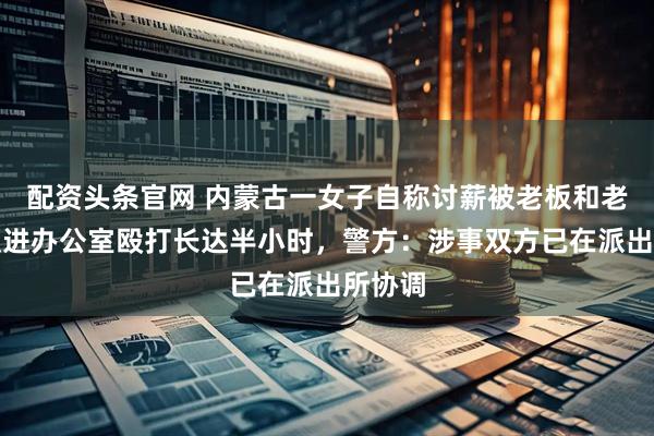 配资头条官网 内蒙古一女子自称讨薪被老板和老板娘锁进办公室殴打长达半小时，警方：涉事双方已在派出所协调