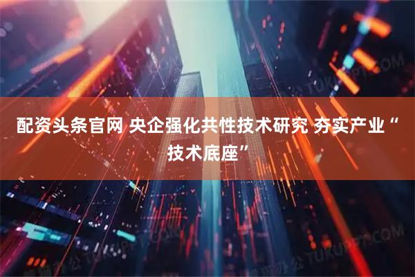 配资头条官网 央企强化共性技术研究 夯实产业“技术底座”